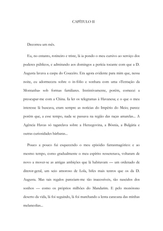 CAPÍTULO II
Decorreu um mês.
Eu, no entanto, rotineiro e triste, lá ia pondo o meu cursivo ao serviço dos
poderes públicos, e admirando aos domingos a perícia tocante com que a D.
Augusta lavava a caspa do Couceiro. Era agora evidente para mim que, nessa
noite, eu adormecera sobre o in-fólio e sonhara com uma «Tentação da
Montanha» sob formas familiares. Instintivamente, porém, comecei a
preocupar-me com a China. Ia ler os telegramas à Havanesa; e o que o meu
interesse lá buscava, eram sempre as notícias do Império do Meio; parece
porém que, a esse tempo, nada se passava na região das raças amarelas... A
Agência Havas só tagarelava sobre a Herzegovina, a Bósnia, a Bulgária e
outras curiosidades bárbaras...
Pouco a pouco fui esquecendo o meu episódio fantasmagórico: e ao
mesmo tempo, como gradualmente o meu espírito resserenava, voltaram de
novo a mover-se as antigas ambições que lá habitavam — um ordenado de
diretor-geral, um seio amoroso de Lola, bifes mais tenros que os da D.
Augusta. Mas tais regalos pareciam-me tão inacessíveis, tão nascidos dos
sonhos — como os próprios milhões do Mandarim. E pelo monótono
deserto da vida, lá foi seguindo, lá foi marchando a lenta caravana das minhas
melancolias...
 