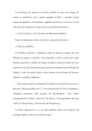 Um domingo de Agosto, de manhã, estirado na cama em mangas de
camisa, eu dormitava, com o cigarro apagado no lábio — quando a porta
rangeu devagarinho e, entreabrindo a pálpebra dormente, vi curvar-se ao meu
lado uma calva respeitosa. E logo uma voz perturbada murmurou:
— O Sr. Teodoro?... O Sr. Teodoro do Ministério do Reino?
Ergui-me lentamente sobre o cotovelo e respondi num bocejo:
— Sou eu, cavalheiro.
O indivíduo recurvou o espinhaço: assim na presença augusta de el-rei
Bobeche se arqueia o cortesão... Era pequenino e obeso: a ponta das suíças
brancas roçava-lhe as lapelas do fraque de alpaca: veneráveis óculos de ouro
reluziam na sua face bochechuda, que parecia uma próspera personificação da
Ordem: e todo ele tremia desde a calva lustrosa até aos botins de bezerro.
Pigarreou, cuspilhou, balbuciou:
— São notícias para Vossa Senhoria! Consideráveis notícias! O meu nome é
Silvestre... Silvestre, Juliano & Cª... Um serviçal criado de Vossa Excelência...
Chegaram justamente pelo paquete de Southampton... Nós somos
correspondentes de Brito, Alves & Cª, de Macau... Correspondentes de Craig
and Cª, de Hong-Kong... As letras vêm de Hong-Kong...
O sujeito engasgava-se; e a sua mão gordinha agitava em tremuras um
envelope repleto, com um selo de lacre negro.
 