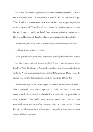 — Vossa Excelência — prosseguiu — estava decerto prevenido... Nós é
que o não estávamos... A atrapalhação é natural... O que esperamos é que
Vossa Excelência nos conserve a sua benevolência... Nós sempre respeitámos
muito o carácter de Vossa Excelência... Vossa Excelência é nesta terra uma
flor de virtude, e espelho de bons! Aqui estão os primeiros saques sobre
Bhering and Brothers, de Londres... Letras a trinta dias sobre Rothschild...
A este nome, ressoante como o mesmo ouro, saltei vorazmente do leito:
— O que é isso, senhor? — gritei.
E ele, gritando mais, brandindo o envelope, todo alçado no bico dos botins:
— São cento e seis mil contos, senhor! Cento e seis mil contos sobre
Londres, Paris, Hamburgo e Amsterdão, sacados a seu favor, excelentíssimo
senhor!... A seu favor, excelentíssimo senhor! Pelas casas de Hong-Kong, de
Xangai e de Cantão, da herança depositada do mandarim Ti Chin-Fu!
Senti tremer o globo sob os meus pés — e cerrei um momento os olhos...
Mas compreendi, num relance, que eu era, desde essa hora, como uma
encarnação do Sobrenatural, recebendo dele a minha força e possuindo os
seus atributos. Não podia comportar-me como um homem, nem
desconsiderar-me em expansões humanas. Até, para não quebrar a linha
hierática — abstive-me de ir soluçar, como mo pedia a alma, sobre o vasto
seio da Madame Marques...
 
