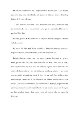 De ora em diante cabia-me a impassibilidade de um deus — ou de um
demónio: dei, com naturalidade, um puxão às calças, e disse a Silvestre,
Juliano & Cª estas palavras:
— Está bem! O Mandarim... esse Mandarim que disse, portou-se com
cavalheirismo. Eu sei do que se trata: é uma questão de família. Deixe aí os
papéis... Bons dias.
Silvestre, Juliano & Cª retirou-se, às arrecuas, de dorso vergado e fronte
voltada ao chão.
Eu então fui abrir, toda larga, a janela: e, dobrando para trás a cabeça,
respirei o ar cálido, consoladamente, como uma corça cansada...
Depois olhei para baixo, para a rua, onde toda uma burguesia se escoava,
numa pacata saída de missa, entre duas filas de trens. Fixei, aqui e além,
inconscientemente, algumas cuias de senhoras, alguns metais brilhantes de
arreios. E de repente veio-me esta ideia, esta triunfante certeza — que todas
aquelas tipoias as podia eu tomar à hora ou ao ano! Que nenhuma das
mulheres que via deixaria de me oferecer o seu seio nu a um aceno do meu
desejo! Que todos esses homens, de sobrecasaca de domingo, se prostrariam
diante de mim como diante de um Cristo, de um Maomé ou de um Buda, se
eu lhes sacudisse junto à face cento e seis mil contos sobre as praças da
Europa!...
 