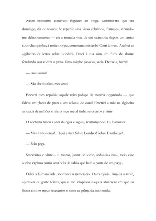 Nesse momento estalavam foguetes ao longe. Lembrei-me que era
domingo, dia de touros: de repente uma visão rebrilhou, flamejou, atraindo-
me deliciosamente: — era a tourada vista de um camarote; depois um jantar
com champanhe; à noite a orgia, como uma iniciação! Corri à mesa. Atulhei as
algibeiras de letras sobre Londres. Desci à rua com um furor de abutre
fendendo o ar contra a presa. Uma caleche passava, vazia. Detive-a, berrei:
— Aos touros!
— São dez tostões, meu amo!
Encarei com repulsão aquele reles pedaço de matéria organizada — que
falava em placas de prata a um colosso de ouro! Enterrei a mão na algibeira
ajoujada de milhões e tirei o meu metal: tinha setecentos e vinte!
O cocheiro bateu a anca da égua e seguiu, resmungando. Eu balbuciei:
— Mas tenho letras!... Aqui estão! Sobre Londres! Sobre Hamburgo!...
— Não pega.
Setecentos e vinte!... E touros, jantar de lorde, andaluzas nuas, todo esse
sonho expirou como uma bola de sabão que bate a ponta de um prego.
Odiei a humanidade, abominei o numerário. Outra tipoia, lançada a trote,
apinhada de gente festiva, quase me atropelou naquela abstração em que eu
ficara com os meus setecentos e vinte na palma da mão suada.
 