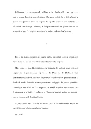 Cabisbaixo, enchumaçado de milhões sobre Rothschild, voltei ao meu
quarto andar: humilhei-me à Madame Marques, aceitei-lhe o bife córneo; e
passei essa primeira noite de riqueza bocejando sobre o leito solitário —
enquanto fora o alegre Couceiro, o mesquinho tenente de quinze mil réis de
soldo, ria com a D. Augusta, repenicando à viola o «Fado da Cotovia».
* * *
Foi só na manhã seguinte, ao fazer a barba, que refleti sobre a origem dos
meus milhões. Ela era evidentemente sobrenatural e suspeita.
Mas como o meu Racionalismo me impedia de atribuir estes tesouros
imprevistos à generosidade caprichosa de Deus ou do Diabo, ficções
puramente escolásticas; como os fragmentos de positivismo, que constituem o
fundo da minha filosofia, não me permitiam a indagação das causas primárias,
das origens essenciais — bem depressa me decidi a aceitar serenamente este
fenómeno e a utilizá-lo com largueza. Portanto corri de quinzena ao vento
para o London and Brazilian Bank...
Aí, arremessei para cima do balcão um papel sobre o Banco de Inglaterra
de mil libras, e soltei esta deliciosa palavra:
— Ouro!
 