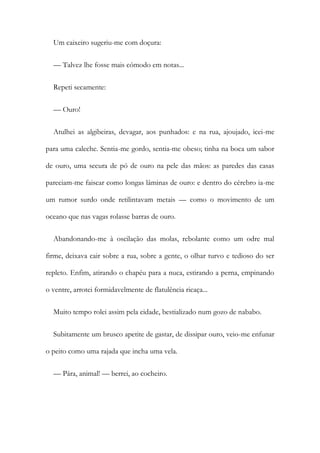 Um caixeiro sugeriu-me com doçura:
— Talvez lhe fosse mais cómodo em notas...
Repeti secamente:
— Ouro!
Atulhei as algibeiras, devagar, aos punhados: e na rua, ajoujado, icei-me
para uma caleche. Sentia-me gordo, sentia-me obeso; tinha na boca um sabor
de ouro, uma secura de pó de ouro na pele das mãos: as paredes das casas
pareciam-me faiscar como longas lâminas de ouro: e dentro do cérebro ia-me
um rumor surdo onde retilintavam metais — como o movimento de um
oceano que nas vagas rolasse barras de ouro.
Abandonando-me à oscilação das molas, rebolante como um odre mal
firme, deixava cair sobre a rua, sobre a gente, o olhar turvo e tedioso do ser
repleto. Enfim, atirando o chapéu para a nuca, estirando a perna, empinando
o ventre, arrotei formidavelmente de flatulência ricaça...
Muito tempo rolei assim pela cidade, bestializado num gozo de nababo.
Subitamente um brusco apetite de gastar, de dissipar ouro, veio-me enfunar
o peito como uma rajada que incha uma vela.
— Pára, animal! — berrei, ao cocheiro.
 