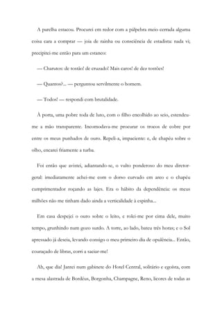 A parelha estacou. Procurei em redor com a pálpebra meio cerrada alguma
coisa cara a comprar — joia de rainha ou consciência de estadista: nada vi;
precipitei-me então para um estanco:
— Charutos: de tostão! de cruzado! Mais caros! de dez tostões!
— Quantos?... — perguntou servilmente o homem.
— Todos! — respondi com brutalidade.
À porta, uma pobre toda de luto, com o filho encolhido ao seio, estendeu-
me a mão transparente. Incomodava-me procurar os trocos de cobre por
entre os meus punhados de ouro. Repeli-a, impaciente: e, de chapéu sobre o
olho, encarei friamente a turba.
Foi então que avistei, adiantando-se, o vulto ponderoso do meu diretor-
geral: imediatamente achei-me com o dorso curvado em arco e o chapéu
cumprimentador roçando as lajes. Era o hábito da dependência: os meus
milhões não me tinham dado ainda a verticalidade à espinha...
Em casa despejei o ouro sobre o leito, e rolei-me por cima dele, muito
tempo, grunhindo num gozo surdo. A torre, ao lado, bateu três horas; e o Sol
apressado já descia, levando consigo o meu primeiro dia de opulência... Então,
couraçado de libras, corri a saciar-me!
Ah, que dia! Jantei num gabinete do Hotel Central, solitário e egoísta, com
a mesa alastrada de Bordéus, Borgonha, Champagne, Reno, licores de todas as
 