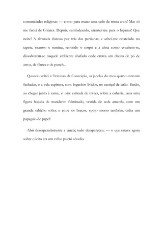 comunidades religiosas — como para matar uma sede de trinta anos! Mas só
me fartei de Colares. Depois, cambaleando, arrastei-me para o lupanar! Que
noite! A alvorada clareou por trás das persianas; e achei-me estatelado no
tapete, exausto e seminu, sentindo o corpo e a alma como esvaírem-se,
dissolverem-se naquele ambiente abafado onde errava um cheiro de pó de
arroz, de fêmea e de punch...
Quando voltei à Travessa da Conceição, as janelas do meu quarto estavam
fechadas, e a vela expirava, com fogachos lívidos, no castiçal de latão. Então,
ao chegar junto à cama, vi isto: estirada de través, sobre a coberta, jazia uma
figura bojuda de mandarim fulminado, vestida de seda amarela, com um
grande rabicho solto; e entre os braços, como morto também, tinha um
papagaio de papel!
Abri desesperadamente a janela; tudo desapareceu; — o que estava agora
sobre o leito era um velho paletó alvadio.
 