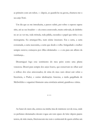 as primeiro com um rubor, — depois, ao guardá-las na gaveta, chamava-me o
seu anjo Totó.
Um dia que eu me introduzira, a passos subtis, por sobre o espesso tapete
sírio, até ao seu boudoir — ela estava escrevendo, muito enlevada, de dedinho
no ar: ao ver-me, toda trémula, toda pálida, escondeu o papel que tinha o seu
monograma. Eu arranquei-lho, num ciúme insensato. Era a carta, a carta
costumada, a carta necessária, a carta que desde a velha Antiguidade a mulher
sempre escreve; começava por «Meu idolatrado» — e era para um alferes da
vizinhança...
Desarraiguei logo esse sentimento do meu peito como uma planta
venenosa. Descri para sempre dos anjos louros, que conservam no olhar azul
o reflexo dos céus atravessados; de cima do meu ouro deixei cair sobre a
Inocência, o Pudor, e outras idealizações funestas, a ácida gargalhada de
Mefistófeles: e organizei friamente uma existência animal, grandiosa e cínica.
* * *
Ao bater do meio-dia, entrava na minha tina de mármore cor-de-rosa, onde
os perfumes derramados davam à água um tom opaco de leite: depois pajens
tenros, de mão macia, friccionavam-me com o cerimonial de quem celebra um
 