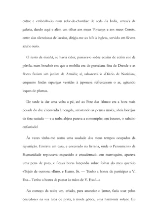 culto: e embrulhado num robe-de-chambre de seda da Índia, através da
galeria, dando aqui e além um olhar aos meus Fortunys e aos meus Corots,
entre alas silenciosas de lacaios, dirigia-me ao bife à inglesa, servido em Sèvres
azul e ouro.
O resto da manhã, se havia calor, passava-o sobre coxins de cetim cor de
pérola, num boudoir em que a mobília era de porcelana fina de Dresde e as
flores faziam um jardim de Armida; aí, saboreava o «Diário de Notícias»,
enquanto lindas raparigas vestidas à japonesa refrescavam o ar, agitando
leques de plumas.
De tarde ia dar uma volta a pé, até ao Pote das Almas: era a hora mais
pesada do dia: encostado à bengala, arrastando as pernas moles, abria bocejos
de fera saciada — e a turba abjeta parava a contemplar, em êxtases, o nababo
enfastiado!
Às vezes vinha-me como uma saudade dos meus tempos ocupados da
repartição. Entrava em casa; e encerrado na livraria, onde o Pensamento da
Humanidade repousava esquecido e encadernado em marroquim, aparava
uma pena de pato, e ficava horas lançando sobre folhas do meu querido
«Tojal» de outrora: «Ilmo. e Exmo. Sr. — Tenho a honra de participar a V.
Exa... Tenho a honra de passar às mãos de V. Exa.!...»
Ao começo da noite um, criado, para anunciar o jantar, fazia soar pelos
corredores na sua tuba de prata, à moda gótica, uma harmonia solene. Eu
 