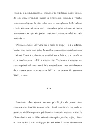 erguia-me e ia comer, majestoso e solitário. Uma populaça de lacaios, de librés
de seda negra, servia, num silêncio de sombras que resvalam, as vitualhas
raras, vinhos do preço de joias: toda a mesa era um esplendor de flores, luzes,
cristais, cintilações de ouro: — e enrolando-se pelas pirâmides de frutos,
misturando-se ao vapor dos pratos, errava, como uma névoa subtil, um tédio
inenarrável...
Depois, apoplético, atirava-me para o fundo do coupé — e lá ia às Janelas
Verdes, onde nutria, num jardim de serralho, entre requintes muçulmanos, um
viveiro de fêmeas: revestiam-me de uma túnica de seda fresca e perfumada, —
e eu abandonava-me a delírios abomináveis... Traziam-me semimorto para
casa, ao primeiro alvor da manhã: fazia maquinalmente o meu sinal-da-cruz, e
daí a pouco roncava de ventre ao ar, lívido e com um suor frio, como um
Tibério exausto.
* * *
Entretanto Lisboa rojava-se aos meus pés. O pátio do palacete estava
constantemente invadido por uma turba: olhando-a enfastiado das janelas da
galeria, eu via lá branquejar os peitilhos da Aristocracia, negrejar a sotaina do
Clero, e luzir o suor da Plebe: todos vinham suplicar, de lábio abjeto, a honra
do meu sorriso e uma participação no meu ouro. Às vezes consentia em
 