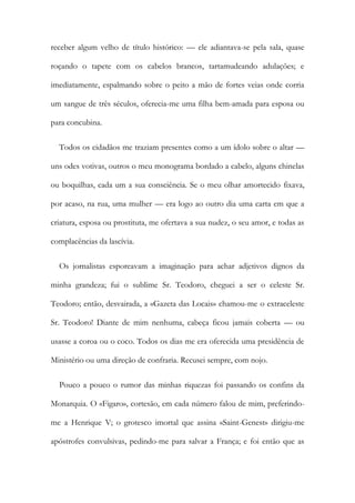 receber algum velho de título histórico: — ele adiantava-se pela sala, quase
roçando o tapete com os cabelos brancos, tartamudeando adulações; e
imediatamente, espalmando sobre o peito a mão de fortes veias onde corria
um sangue de três séculos, oferecia-me uma filha bem-amada para esposa ou
para concubina.
Todos os cidadãos me traziam presentes como a um ídolo sobre o altar —
uns odes votivas, outros o meu monograma bordado a cabelo, alguns chinelas
ou boquilhas, cada um a sua consciência. Se o meu olhar amortecido fixava,
por acaso, na rua, uma mulher — era logo ao outro dia uma carta em que a
criatura, esposa ou prostituta, me ofertava a sua nudez, o seu amor, e todas as
complacências da lascívia.
Os jornalistas esporeavam a imaginação para achar adjetivos dignos da
minha grandeza; fui o sublime Sr. Teodoro, cheguei a ser o celeste Sr.
Teodoro; então, desvairada, a «Gazeta das Locais» chamou-me o extraceleste
Sr. Teodoro! Diante de mim nenhuma, cabeça ficou jamais coberta — ou
usasse a coroa ou o coco. Todos os dias me era oferecida uma presidência de
Ministério ou uma direção de confraria. Recusei sempre, com nojo.
Pouco a pouco o rumor das minhas riquezas foi passando os confins da
Monarquia. O «Figaro», cortesão, em cada número falou de mim, preferindo-
me a Henrique V; o grotesco imortal que assina «Saint-Genest» dirigiu-me
apóstrofes convulsivas, pedindo-me para salvar a França; e foi então que as
 