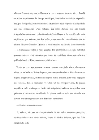 «Ilustrações» estrangeiras publicaram, a cores, as cenas do meu viver. Recebi
de todas as princesas da Europa envelopes, com selos heráldicos, expondo-
me, por fotografias, por documentos, a forma dos seus corpos e a antiguidade
das suas genealogias. Duas pilhérias que soltei durante esse ano foram
telegrafadas ao universo pelos fios da Agência Havas; e fui considerado mais
espirituoso que Voltaire, que Rochefort, e que esse fino entendimento que se
chama «Todo-o-Mundo». Quando o meu intestino se aliviava com estampido
— a humanidade sabia-o pelas gazetas. Fiz empréstimos aos reis, subsidiei
guerras civis — e fui caloteado por todas as repúblicas latinas que orlam o
golfo do México. E eu, no entanto, vivia triste...
Todas as vezes que entrava em casa estacava, arrepiado, diante da mesma
visão: ou estirada no limiar da porta, ou atravessada sobre o leito de ouro —
lá jazia a figura bojuda, de rabicho negro e túnica amarela, com o seu papagaio
nos braços... Era o mandarim Ti Chin-Fu! Eu precipitava-me, de punho
erguido: e tudo se dissipava. Então caía aniquilado, todo em suor, sobre uma
poltrona, e murmurava no silêncio do quarto, onde as velas dos candelabros
davam tons ensanguentados aos damascos vermelhos:
— Preciso matar este morto!
E, todavia, não era esta impertinência de um velho fantasma pançudo,
acomodando-se nos meus móveis, sobre as minhas colchas, que me fazia
saber mal a vida.
 