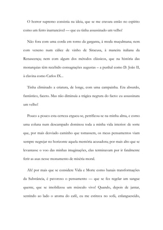O horror supremo consistia na ideia, que se me cravara então no espírito
como um ferro inarrancável — que eu tinha assassinado um velho!
Não fora com uma corda em torno da garganta, à moda muçulmana; nem
com veneno num cálice de vinho de Siracusa, à maneira italiana da
Renascença; nem com algum dos métodos clássicos, que na história das
monarquias têm recebido consagrações augustas – a punhal como D. João II,
à clavina como Carlos IX...
Tinha eliminado a criatura, de longe, com uma campainha. Era absurdo,
fantástico, faceto. Mas não diminuía a trágica negrura do facto: eu assassinara
um velho!
Pouco a pouco esta certeza ergueu-se, petrificou-se na minha alma, e como
uma coluna num descampado dominou toda a minha vida interior: de sorte
que, por mais desviado caminho que tomassem, os meus pensamentos viam
sempre negrejar no horizonte aquela memória acusadora; por mais alto que se
levantasse o voo das minhas imaginações, elas terminavam por ir fatalmente
ferir as asas nesse monumento de miséria moral.
Ah! por mais que se considere Vida e Morte como banais transformações
da Substância, é pavoroso o pensamento — que se fez regelar um sangue
quente, que se imobilizou um músculo vivo! Quando, depois de jantar,
sentindo ao lado o aroma do café, eu me estirava no sofá, enlanguescido,
 