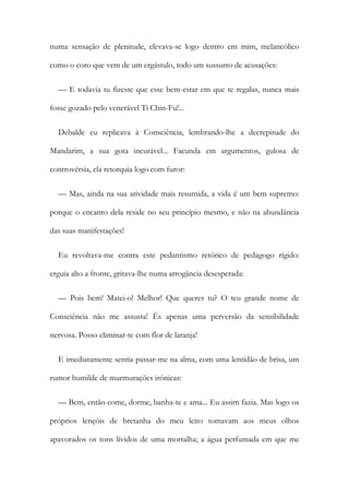 numa sensação de plenitude, elevava-se logo dentro em mim, melancólico
como o coro que vem de um ergástulo, todo um sussurro de acusações:
— E todavia tu fizeste que esse bem-estar em que te regalas, nunca mais
fosse gozado pelo venerável Ti Chin-Fu!...
Debalde eu replicava à Consciência, lembrando-lhe a decrepitude do
Mandarim, a sua gota incurável... Facunda em argumentos, gulosa de
controvérsia, ela retorquia logo com furor:
— Mas, ainda na sua atividade mais resumida, a vida é um bem supremo:
porque o encanto dela reside no seu princípio mesmo, e não na abundância
das suas manifestações!
Eu revoltava-me contra este pedantismo retórico de pedagogo rígido:
erguia alto a fronte, gritava-lhe numa arrogância desesperada:
— Pois bem! Matei-o! Melhor! Que queres tu? O teu grande nome de
Consciência não me assusta! És apenas uma perversão da sensibilidade
nervosa. Posso eliminar-te com flor de laranja!
E imediatamente sentia passar-me na alma, com uma lentidão de brisa, um
rumor humilde de murmurações irónicas:
— Bem, então come, dorme, banha-te e ama... Eu assim fazia. Mas logo os
próprios lençóis de bretanha do meu leito tomavam aos meus olhos
apavorados os tons lívidos de uma mortalha; a água perfumada em que me
 