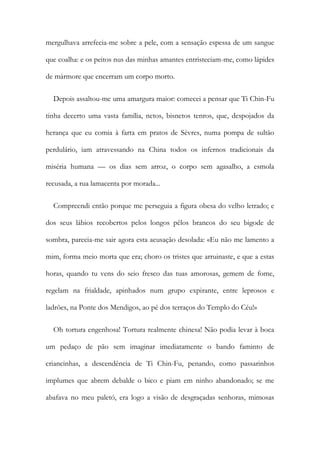 mergulhava arrefecia-me sobre a pele, com a sensação espessa de um sangue
que coalha: e os peitos nus das minhas amantes entristeciam-me, como lápides
de mármore que encerram um corpo morto.
Depois assaltou-me uma amargura maior: comecei a pensar que Ti Chin-Fu
tinha decerto uma vasta família, netos, bisnetos tenros, que, despojados da
herança que eu comia à farta em pratos de Sèvres, numa pompa de sultão
perdulário, iam atravessando na China todos os infernos tradicionais da
miséria humana — os dias sem arroz, o corpo sem agasalho, a esmola
recusada, a rua lamacenta por morada...
Compreendi então porque me perseguia a figura obesa do velho letrado; e
dos seus lábios recobertos pelos longos pêlos brancos do seu bigode de
sombra, parecia-me sair agora esta acusação desolada: «Eu não me lamento a
mim, forma meio morta que era; choro os tristes que arruinaste, e que a estas
horas, quando tu vens do seio fresco das tuas amorosas, gemem de fome,
regelam na frialdade, apinhados num grupo expirante, entre leprosos e
ladrões, na Ponte dos Mendigos, ao pé dos terraços do Templo do Céu!»
Oh tortura engenhosa! Tortura realmente chinesa! Não podia levar à boca
um pedaço de pão sem imaginar imediatamente o bando faminto de
criancinhas, a descendência de Ti Chin-Fu, penando, como passarinhos
implumes que abrem debalde o bico e piam em ninho abandonado; se me
abafava no meu paletó, era logo a visão de desgraçadas senhoras, mimosas
 