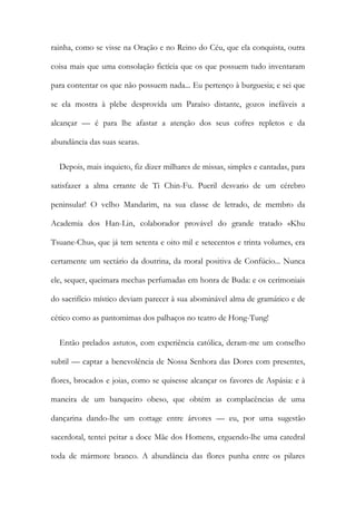 rainha, como se visse na Oração e no Reino do Céu, que ela conquista, outra
coisa mais que uma consolação fictícia que os que possuem tudo inventaram
para contentar os que não possuem nada... Eu pertenço à burguesia; e sei que
se ela mostra à plebe desprovida um Paraíso distante, gozos inefáveis a
alcançar — é para lhe afastar a atenção dos seus cofres repletos e da
abundância das suas searas.
Depois, mais inquieto, fiz dizer milhares de missas, simples e cantadas, para
satisfazer a alma errante de Ti Chin-Fu. Pueril desvario de um cérebro
peninsular! O velho Mandarim, na sua classe de letrado, de membro da
Academia dos Han-Lin, colaborador provável do grande tratado «Khu
Tsuane-Chu», que já tem setenta e oito mil e setecentos e trinta volumes, era
certamente um sectário da doutrina, da moral positiva de Confúcio... Nunca
ele, sequer, queimara mechas perfumadas em honra de Buda: e os cerimoniais
do sacrifício místico deviam parecer à sua abominável alma de gramático e de
cético como as pantomimas dos palhaços no teatro de Hong-Tung!
Então prelados astutos, com experiência católica, deram-me um conselho
subtil — captar a benevolência de Nossa Senhora das Dores com presentes,
flores, brocados e joias, como se quisesse alcançar os favores de Aspásia: e à
maneira de um banqueiro obeso, que obtém as complacências de uma
dançarina dando-lhe um cottage entre árvores — eu, por uma sugestão
sacerdotal, tentei peitar a doce Mãe dos Homens, erguendo-lhe uma catedral
toda de mármore branco. A abundância das flores punha entre os pilares
 