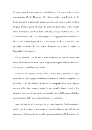 lavrados perspetivas de paraísos: a multiplicidade dos lumes lembrava uma
magnificência sideral... Despesas vãs! O fino e erudito cardeal Nani veio de
Roma consagrar a igreja; mas, quando eu nesse dia entrei a visitar a minha
hóspede divina, o que vi, para além das calvas dos celebrantes, entre a mística
névoa dos incensos, não foi a Rainha da Graça, loira, na sua túnica azul — foi
o velho malandro com o seu olho oblíquo e o seu papagaio nos braços! Era a
ele, ao seu branco bigode tártaro, à sua pança cor de oca, que todo um
sacerdócio recamado de oiro estava oferecendo, ao roncar do órgão, a
Eternidade dos louvores!...
Então, pensando que Lisboa, o meio dormente em que me movia, era
favorável ao desenvolvimento destas imaginações — parti, viajei sobriamente,
sem pompa, com um baú e um lacaio.
Visitei, na sua ordem clássica, Paris, a banal Suíça, Londres, os lagos
taciturnos da Escócia; ergui a minha tenda diante das muralhas evangélicas de
Jerusalém; e de Alexandria a Tebas, fui ao comprido desse longo Egipto
monumental e triste como o corredor de um mausoléu. Conheci o enjoo dos
paquetes, a monotonia das ruínas, a melancolia das multidões desconhecidas,
as desilusões do bulevar: e o meu mal interior ia crescendo.
Agora já não era só a amargura de ter despojado uma família venerável:
assaltava-me o remorso mais vasto de ter privado toda uma sociedade de um
personagem fundamental, um letrado experiente, coluna da Ordem, esteio de
 
