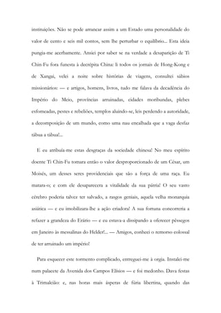 instituições. Não se pode arrancar assim a um Estado uma personalidade do
valor de cento e seis mil contos, sem lhe perturbar o equilíbrio... Esta ideia
pungia-me acerbamente. Ansiei por saber se na verdade a desaparição de Ti
Chin-Fu fora funesta à decrépita China: li todos os jornais de Hong-Kong e
de Xangai, velei a noite sobre histórias de viagens, consultei sábios
missionários: — e artigos, homens, livros, tudo me falava da decadência do
Império do Meio, províncias arruinadas, cidades moribundas, plebes
esfomeadas, pestes e rebeliões, templos aluindo-se, leis perdendo a autoridade,
a decomposição de um mundo, como uma nau encalhada que a vaga desfaz
tábua a tábua!...
E eu atribuía-me estas desgraças da sociedade chinesa! No meu espírito
doente Ti Chin-Fu tomara então o valor desproporcionado de um César, um
Moisés, um desses seres providenciais que são a força de uma raça. Eu
matara-o; e com ele desaparecera a vitalidade da sua pátria! O seu vasto
cérebro poderia talvez ter salvado, a rasgos geniais, aquela velha monarquia
asiática — e eu imobilizara-lhe a ação criadora! A sua fortuna concorreria a
refazer a grandeza do Erário — e eu estava-a dissipando a oferecer pêssegos
em Janeiro às messalinas do Helder!... — Amigos, conheci o remorso colossal
de ter arruinado um império!
Para esquecer este tormento complicado, entreguei-me à orgia. Instalei-me
num palacete da Avenida dos Campos Elísios — e foi medonho. Dava festas
à Trimalcião: e, nas horas mais ásperas de fúria libertina, quando das
 