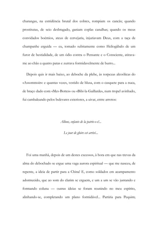 charangas, na estridência brutal dos cobres, rompiam os cancãs; quando
prostitutas, de seio desbragado, ganiam coplas canalhas; quando os meus
convidados boémios, ateus de cervejaria, injuriavam Deus, com a taça de
champanhe erguida — eu, tomado subitamente como Heliogábalo de um
furor de bestialidade, de um ódio contra o Pensante e o Consciente, atirava-
me ao chão a quatro patas e zurrava formidavelmente de burro...
Depois quis ir mais baixo, ao deboche da plebe, às torpezas alcoólicas do
«Assommoir»: e quantas vezes, vestido de blusa, com o casquete para a nuca,
de braço dado com «Mes-Bottes» ou «Bibi-la-Gaillarde», num tropel avinhado,
fui cambaleando pelos bulevares exteriores, a uivar, entre arrotos:
Allons, enfants de la patrie-e-e!...
Le jour de gloire est arrivé...
Foi uma manhã, depois de um destes excessos, à hora em que nas trevas da
alma do debochado se ergue uma vaga aurora espiritual — que me nasceu, de
repente, a ideia de partir para a China! E, como soldados em acampamento
adormecido, que ao som do clarim se erguem, e um a um se vão juntando e
formando coluna — outras ideias se foram reunindo no meu espírito,
alinhando-se, completando um plano formidável... Partiria para Pequim;
 