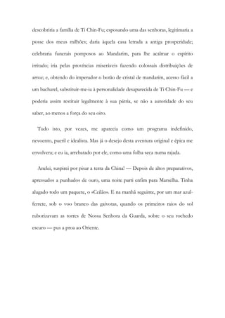 descobriria a família de Ti Chin-Fu; esposando uma das senhoras, legitimaria a
posse dos meus milhões; daria àquela casa letrada a antiga prosperidade;
celebraria funerais pomposos ao Mandarim, para lhe acalmar o espírito
irritado; iria pelas províncias miseráveis fazendo colossais distribuições de
arroz; e, obtendo do imperador o botão de cristal de mandarim, acesso fácil a
um bacharel, substituir-me-ia à personalidade desaparecida de Ti Chin-Fu — e
poderia assim restituir legalmente à sua pátria, se não a autoridade do seu
saber, ao menos a força do seu oiro.
Tudo isto, por vezes, me aparecia como um programa indefinido,
nevoento, pueril e idealista. Mas já o desejo desta aventura original e épica me
envolvera; e eu ia, arrebatado por ele, como uma folha seca numa rajada.
Anelei, suspirei por pisar a terra da China! — Depois de altos preparativos,
apressados a punhados de ouro, uma noite parti enfim para Marselha. Tinha
alugado todo um paquete, o «Ceilão». E na manhã seguinte, por um mar azul-
ferrete, sob o voo branco das gaivotas, quando os primeiros raios do sol
ruborizavam as torres de Nossa Senhora da Guarda, sobre o seu rochedo
escuro — pus a proa ao Oriente.
 