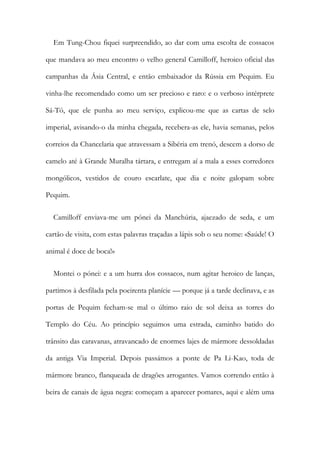 Em Tung-Chou fiquei surpreendido, ao dar com uma escolta de cossacos
que mandava ao meu encontro o velho general Camilloff, heroico oficial das
campanhas da Ásia Central, e então embaixador da Rússia em Pequim. Eu
vinha-lhe recomendado como um ser precioso e raro: e o verboso intérprete
Sá-Tó, que ele punha ao meu serviço, explicou-me que as cartas de selo
imperial, avisando-o da minha chegada, recebera-as ele, havia semanas, pelos
correios da Chancelaria que atravessam a Sibéria em trenó, descem a dorso de
camelo até à Grande Muralha tártara, e entregam aí a mala a esses corredores
mongólicos, vestidos de couro escarlate, que dia e noite galopam sobre
Pequim.
Camilloff enviava-me um pónei da Manchúria, ajaezado de seda, e um
cartão de visita, com estas palavras traçadas a lápis sob o seu nome: «Saúde! O
animal é doce de boca!»
Montei o pónei: e a um hurra dos cossacos, num agitar heroico de lanças,
partimos à desfilada pela poeirenta planície — porque já a tarde declinava, e as
portas de Pequim fecham-se mal o último raio de sol deixa as torres do
Templo do Céu. Ao princípio seguimos uma estrada, caminho batido do
trânsito das caravanas, atravancado de enormes lajes de mármore dessoldadas
da antiga Via Imperial. Depois passámos a ponte de Pa Li-Kao, toda de
mármore branco, flanqueada de dragões arrogantes. Vamos correndo então à
beira de canais de água negra: começam a aparecer pomares, aqui e além uma
 