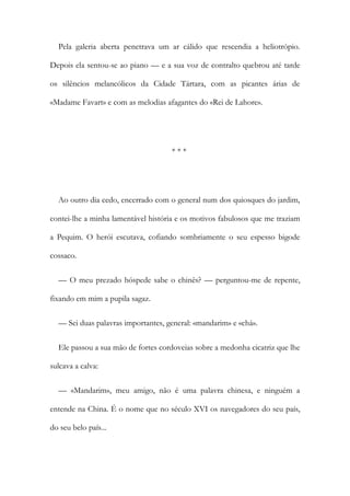 Pela galeria aberta penetrava um ar cálido que rescendia a heliotrópio.
Depois ela sentou-se ao piano — e a sua voz de contralto quebrou até tarde
os silêncios melancólicos da Cidade Tártara, com as picantes árias de
«Madame Favart» e com as melodias afagantes do «Rei de Lahore».
* * *
Ao outro dia cedo, encerrado com o general num dos quiosques do jardim,
contei-lhe a minha lamentável história e os motivos fabulosos que me traziam
a Pequim. O herói escutava, cofiando sombriamente o seu espesso bigode
cossaco.
— O meu prezado hóspede sabe o chinês? — perguntou-me de repente,
fixando em mim a pupila sagaz.
— Sei duas palavras importantes, general: «mandarim» e «chá».
Ele passou a sua mão de fortes cordoveias sobre a medonha cicatriz que lhe
sulcava a calva:
— «Mandarim», meu amigo, não é uma palavra chinesa, e ninguém a
entende na China. É o nome que no século XVI os navegadores do seu país,
do seu belo país...
 