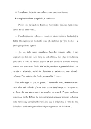 — Quando nós tínhamos navegadores... murmurei, suspirando.
Ele suspirou também, por polidez, e continuou:
— Que os seus navegadores deram aos funcionários chineses. Vem do seu
verbo, do seu lindo verbo...
— Quando tínhamos verbos... — rosnei, no hábito instintivo de deprimir a
Pátria. Ele esgazeou um momento o seu olho redondo de velho mocho — e
prosseguiu paciente e grave:
— Do seu lindo verbo «mandar»... Resta-lhe portanto «chá». É um
vocábulo que tem um vasto papel na vida chinesa, mas julgo-o insuficiente
para servir a todas as relações sociais. O meu estimável hóspede pretende
esposar uma senhora da família Ti Chin-Fu, continuar a grossa influência que
exercia o Mandarim, substituir, doméstica e socialmente, esse chorado
defunto... Para tudo isto dispõe da palavra «chá». É pouco.
Não pude negar — que era pouco. O venerando russo, franzindo o seu
nariz adunco de milhafre, pôs-me ainda outras objeções que eu via erguerem-
se diante do meu desejo como as muralhas mesmas de Pequim: nenhuma
senhora da família Ti Chin-Fu consentiria jamais em casar com um bárbaro; e
seria impossível, terrivelmente impossível que o imperador, o Filho do Sol,
concedesse a um estrangeiro as honras privilegiadas de um mandarim...
 
