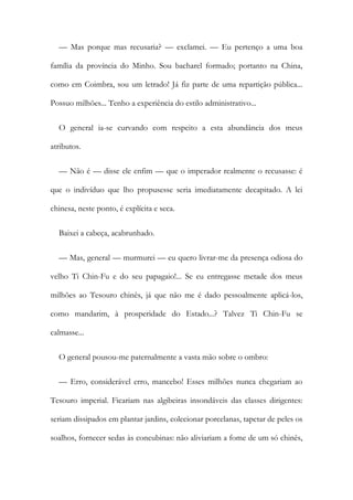 — Mas porque mas recusaria? — exclamei. — Eu pertenço a uma boa
família da província do Minho. Sou bacharel formado; portanto na China,
como em Coimbra, sou um letrado! Já fiz parte de uma repartição pública...
Possuo milhões... Tenho a experiência do estilo administrativo...
O general ia-se curvando com respeito a esta abundância dos meus
atributos.
— Não é — disse ele enfim — que o imperador realmente o recusasse: é
que o indivíduo que lho propusesse seria imediatamente decapitado. A lei
chinesa, neste ponto, é explícita e seca.
Baixei a cabeça, acabrunhado.
— Mas, general — murmurei — eu quero livrar-me da presença odiosa do
velho Ti Chin-Fu e do seu papagaio!... Se eu entregasse metade dos meus
milhões ao Tesouro chinês, já que não me é dado pessoalmente aplicá-los,
como mandarim, à prosperidade do Estado...? Talvez Ti Chin-Fu se
calmasse...
O general pousou-me paternalmente a vasta mão sobre o ombro:
— Erro, considerável erro, mancebo! Esses milhões nunca chegariam ao
Tesouro imperial. Ficariam nas algibeiras insondáveis das classes dirigentes:
seriam dissipados em plantar jardins, colecionar porcelanas, tapetar de peles os
soalhos, fornecer sedas às concubinas: não aliviariam a fome de um só chinês,
 