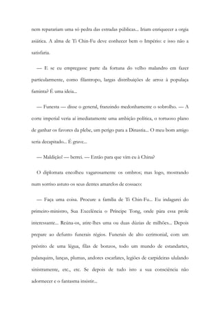 nem reparariam uma só pedra das estradas públicas... Iriam enriquecer a orgia
asiática. A alma de Ti Chin-Fu deve conhecer bem o Império: e isso não a
satisfaria.
— E se eu empregasse parte da fortuna do velho malandro em fazer
particularmente, como filantropo, largas distribuições de arroz à populaça
faminta? É uma ideia...
— Funesta — disse o general, franzindo medonhamente o sobrolho. — A
corte imperial veria aí imediatamente uma ambição política, o tortuoso plano
de ganhar os favores da plebe, um perigo para a Dinastia... O meu bom amigo
seria decapitado... É grave...
— Maldição! — berrei. — Então para que vim eu à China?
O diplomata encolheu vagarosamente os ombros; mas logo, mostrando
num sorriso astuto os seus dentes amarelos de cossaco:
— Faça uma coisa. Procure a família de Ti Chin-Fu... Eu indagarei do
primeiro-ministro, Sua Excelência o Príncipe Tong, onde pára essa prole
interessante... Reúna-os, atire-lhes uma ou duas dúzias de milhões... Depois
prepare ao defunto funerais régios. Funerais de alto cerimonial, com um
préstito de uma légua, filas de bonzos, todo um mundo de estandartes,
palanquins, lanças, plumas, andores escarlates, legiões de carpideiras ululando
sinistramente, etc., etc. Se depois de tudo isto a sua consciência não
adormecer e o fantasma insistir...
 