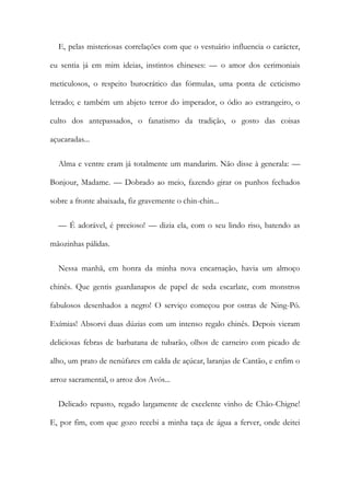 E, pelas misteriosas correlações com que o vestuário influencia o carácter,
eu sentia já em mim ideias, instintos chineses: — o amor dos cerimoniais
meticulosos, o respeito burocrático das fórmulas, uma ponta de ceticismo
letrado; e também um abjeto terror do imperador, o ódio ao estrangeiro, o
culto dos antepassados, o fanatismo da tradição, o gosto das coisas
açucaradas...
Alma e ventre eram já totalmente um mandarim. Não disse à generala: —
Bonjour, Madame. — Dobrado ao meio, fazendo girar os punhos fechados
sobre a fronte abaixada, fiz gravemente o chin-chin...
— É adorável, é precioso! — dizia ela, com o seu lindo riso, batendo as
mãozinhas pálidas.
Nessa manhã, em honra da minha nova encarnação, havia um almoço
chinês. Que gentis guardanapos de papel de seda escarlate, com monstros
fabulosos desenhados a negro! O serviço começou por ostras de Ning-Pó.
Exímias! Absorvi duas dúzias com um intenso regalo chinês. Depois vieram
deliciosas febras de barbatana de tubarão, olhos de carneiro com picado de
alho, um prato de nenúfares em calda de açúcar, laranjas de Cantão, e enfim o
arroz sacramental, o arroz dos Avós...
Delicado repasto, regado largamente de excelente vinho de Chão-Chigne!
E, por fim, com que gozo recebi a minha taça de água a ferver, onde deitei
 