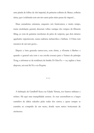 uma pitada de folhas de chá imperial, da primeira colheita de Março, colheita
única, que é celebrada com um rito santo pelas mãos puras de virgens!...
Duas cantadeiras entraram, enquanto nós fumávamos; e muito tempo,
numa modulação gutural, disseram velhas cantigas dos tempos da Dinastia
Ming, ao som de guitarras recobertas de peles de serpente, que dois tártaros
agachados repenicavam, numa cadência melancólica e bárbara. A China tem
encantos de um raro gosto...
Depois a loira generala cantou-nos, com chiste, a «Femme à Barbe»: e
quando o general saiu com a sua escolta cossaca para o Yamen do príncipe
Tong, a informar-se da residência da família Ti Chin-Fu — eu, repleto e bem
disposto, saí com Sá-Tó a ver Pequim.
* * *
A habitação de Camilloff ficava na Cidade Tártara, nos bairros militares e
nobres. Há aqui uma tranquilidade austera. As ruas assemelham-se a largos
caminhos de aldeia sulcados pelas rodas dos carros; e quase sempre se
caminha ao comprido de um muro, donde saem ramos horizontais de
sicômoros.
 