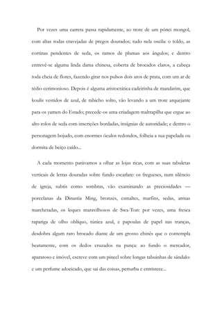 Por vezes uma carreta passa rapidamente, ao trote de um pónei mongol,
com altas rodas cravejadas de pregos dourados; tudo nela oscila: o toldo, as
cortinas pendentes de seda, os ramos de plumas aos ângulos; e dentro
entrevê-se alguma linda dama chinesa, coberta de brocados claros, a cabeça
toda cheia de flores, fazendo girar nos pulsos dois aros de prata, com um ar de
tédio cerimonioso. Depois é alguma aristocrática cadeirinha de mandarim, que
koulis vestidos de azul, de rabicho solto, vão levando a um trote arquejante
para os yamen do Estado; precede-os uma criadagem maltrapilha que ergue ao
alto rolos de seda com inscrições bordadas, insígnias de autoridade; e dentro o
personagem bojudo, com enormes óculos redondos, folheia a sua papelada ou
dormita de beiço caído...
A cada momento parávamos a olhar as lojas ricas, com as suas tabuletas
verticais de letras douradas sobre fundo escarlate: os fregueses, num silêncio
de igreja, subtis como sombras, vão examinando as preciosidades —
porcelanas da Dinastia Ming, bronzes, esmaltes, marfins, sedas, armas
marchetadas, os leques maravilhosos de Swa-Ton: por vezes, uma fresca
rapariga de olho oblíquo, túnica azul, e papoulas de papel nas tranças,
desdobra algum raro brocado diante de um grosso chinês que o contempla
beatamente, com os dedos cruzados na pança: ao fundo o mercador,
aparatoso e imóvel, escreve com um pincel sobre longas tabuinhas de sândalo:
e um perfume adocicado, que sai das coisas, perturba e entristece...
 