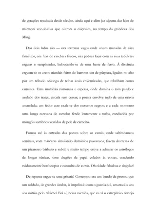 de gerações recalcada desde séculos, ainda aqui e além jaz alguma das lajes de
mármore cor-de-rosa que outrora o calçavam, no tempo da grandeza dos
Ming.
Dos dois lados são — ora terrenos vagos onde uivam manadas de cães
famintos, ora filas de casebres fuscos, ora pobres lojas com as suas tabuletas
esguias e sarapintadas, balouçando-se de uma haste de ferro. À distância
erguem-se os arcos triunfais feitos de barrotes cor de púrpura, ligados no alto
por um telhado oblongo de telhas azuis envernizadas, que rebrilham como
esmaltes. Uma multidão rumorosa e espessa, onde domina o tom pardo e
azulado dos trajes, circula sem cessar; a poeira envolve tudo de uma névoa
amarelada; um fedor acre exala-se dos enxurros negros; e a cada momento
uma longa caravana de camelos fende lentamente a turba, conduzida por
mongóis sombrios vestidos de pele de carneiro.
Fomos até às entradas das pontes sobre os canais, onde saltimbancos
seminus, com máscaras simulando demónios pavorosos, fazem destrezas de
um picaresco bárbaro e subtil; e muito tempo estive a admirar os astrólogos
de longas túnicas, com dragões de papel colados às costas, vendendo
ruidosamente horóscopos e consultas de astros. Oh cidade fabulosa e singular!
De repente ergue-se uma gritaria! Corremos: era um bando de presos, que
um soldado, de grandes óculos, ia impelindo com o guarda-sol, amarrados uns
aos outros pelo rabicho! Foi aí, nessa avenida, que eu vi o estrepitoso cortejo
 
