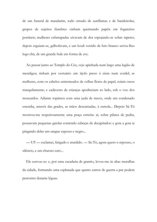 de um funeral de mandarim, todo ornado de auriflamas e de bandeirolas;
grupos de sujeitos fúnebres vinham queimando papéis em fogareiros
portáteis; mulheres esfarrapadas uivavam de dor espojando-se sobre tapetes;
depois erguiam-se, galhofavam, e um kouli vestido de luto branco servia-lhes
logo chá, de um grande bule em forma de ave.
Ao passar junto ao Templo do Céu, vejo apinhada num largo uma legião de
mendigos; tinham por vestuário um tijolo preso à cinta num cordel; as
mulheres, com os cabelos entremeados de velhas flores de papel, roíam ossos
tranquilamente; e cadáveres de crianças apodreciam ao lado, sob o voo dos
moscardos. Adiante topámos com uma jaula de traves, onde um condenado
estendia, através das grades, as mãos descarnadas, à esmola... Depois Sá-Tó
mostrou-me respeitosamente uma praça estreita: aí, sobre pilares de pedra,
pousavam pequenas gaiolas contendo cabeças de decapitados: e gota a gota ia
pingando delas um sangue espesso e negro...
— Uf! — exclamei, fatigado e aturdido. — Sá-Tó, agora quero o repouso, o
silêncio, e um charuto caro...
Ele curvou-se: e, por uma escadaria de granito, levou-me às altas muralhas
da cidade, formando uma esplanada que quatro carros de guerra a par podem
percorrer durante léguas.
 
