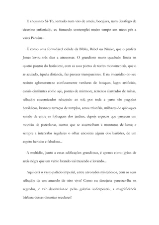 E enquanto Sá-Tó, sentado num vão de ameia, bocejava, num desafogo de
cicerone enfastiado, eu fumando contemplei muito tempo aos meus pés a
vasta Pequim...
É como uma formidável cidade da Bíblia, Babel ou Nínive, que o profeta
Jonas levou três dias a atravessar. O grandioso muro quadrado limita os
quatro pontos do horizonte, com as suas portas de torres monumentais, que o
ar azulado, àquela distância, faz parecer transparentes. E na imensidão do seu
recinto aglomeram-se confusamente verduras de bosques, lagos artificiais,
canais cintilantes como aço, pontes de mármore, terrenos alastrados de ruínas,
telhados envernizados reluzindo ao sol; por toda a parte são pagodes
heráldicos, brancos terraços de templos, arcos triunfais, milhares de quiosques
saindo de entre as folhagens dos jardins; depois espaços que parecem um
montão de porcelanas, outros que se assemelham a monturos de lama; e
sempre a intervalos regulares o olhar encontra algum dos bastiões, de um
aspeto heroico e fabuloso...
A multidão, junto a essas edificações grandiosas, é apenas como grãos de
areia negra que um vento brando vai trazendo e levando...
Aqui está o vasto palácio imperial, entre arvoredos misteriosos, com os seus
telhados de um amarelo de oiro vivo! Como eu desejaria penetrar-lhe os
segredos, e ver desenrolar-se pelas galerias sobrepostas, a magnificência
bárbara dessas dinastias seculares!
 