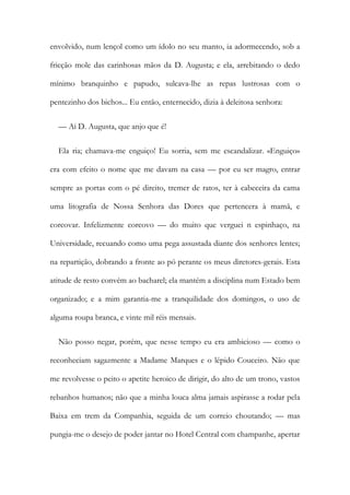 envolvido, num lençol como um ídolo no seu manto, ia adormecendo, sob a
fricção mole das carinhosas mãos da D. Augusta; e ela, arrebitando o dedo
mínimo branquinho e papudo, sulcava-lhe as repas lustrosas com o
pentezinho dos bichos... Eu então, enternecido, dizia à deleitosa senhora:
— Ai D. Augusta, que anjo que é!
Ela ria; chamava-me enguiço! Eu sorria, sem me escandalizar. «Enguiço»
era com efeito o nome que me davam na casa — por eu ser magro, entrar
sempre as portas com o pé direito, tremer de ratos, ter à cabeceira da cama
uma litografia de Nossa Senhora das Dores que pertencera à mamã, e
corcovar. Infelizmente corcovo — do muito que verguei n espinhaço, na
Universidade, recuando como uma pega assustada diante dos senhores lentes;
na repartição, dobrando a fronte ao pó perante os meus diretores-gerais. Esta
atitude de resto convém ao bacharel; ela mantém a disciplina num Estado bem
organizado; e a mim garantia-me a tranquilidade dos domingos, o uso de
alguma roupa branca, e vinte mil réis mensais.
Não posso negar, porém, que nesse tempo eu era ambicioso — como o
reconheciam sagazmente a Madame Marques e o lépido Couceiro. Não que
me revolvesse o peito o apetite heroico de dirigir, do alto de um trono, vastos
rebanhos humanos; não que a minha louca alma jamais aspirasse a rodar pela
Baixa em trem da Companhia, seguida de um correio choutando; — mas
pungia-me o desejo de poder jantar no Hotel Central com champanhe, apertar
 