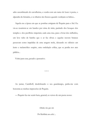 adro assombreado de carvalheiras, a venda com um ramo de louro à porta, o
alpendre do ferrador, e os ribeiros tão frescos quando verdejam os linhos...
Aquela era a época em que as pombas emigram de Pequim para o Sul. Eu
via-as reunirem-se em bandos por cima de mim, partindo dos bosques dos
templos e dos pavilhões imperiais; cada uma traz, para a livrar dos milhafres,
um leve tubo de bambu que o ar faz silvar; e aquelas nuvens brancas
passavam como impelidas de uma aragem mole, deixando no silêncio um
lento e melancólico suspiro, uma ondulação eólica, que se perdia nos ares
pálidos...
Voltei para casa, pesado e pensativo.
* * *
Ao jantar, Camilloff, desdobrando o seu guardanapo, pediu-me com
bonomia as minhas impressões de Pequim.
— Pequim faz-me sentir bem, general, os versos de um poeta nosso:
Sôbolos rios que vão
Por Babilónia me achei ...
 