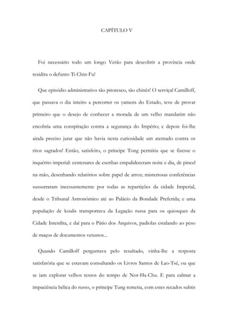 CAPÍTULO V
Foi necessário todo um longo Verão para descobrir a província onde
residira o defunto Ti Chin-Fu!
Que episódio administrativo tão pitoresco, tão chinês! O serviçal Camilloff,
que passava o dia inteiro a percorrer os yamens do Estado, teve de provar
primeiro que o desejo de conhecer a morada de um velho mandarim não
encobria uma conspiração contra a segurança do Império; e depois foi-lhe
ainda preciso jurar que não havia nesta curiosidade um atentado contra os
ritos sagrados! Então, satisfeito, o príncipe Tong permitiu que se fizesse o
inquérito imperial: centenares de escribas empalideceram noite e dia, de pincel
na mão, desenhando relatórios sobre papel de arroz; misteriosas conferências
sussurraram incessantemente por todas as repartições da cidade Imperial,
desde o Tribunal Astronómico até ao Palácio da Bondade Preferida; e uma
população de koulis transportava da Legação russa para os quiosques da
Cidade Interdita, e daí para o Pátio dos Arquivos, padiolas estalando ao peso
de maços de documentos vetustos...
Quando Camilloff perguntava pelo resultado, vinha-lhe a resposta
satisfatória que se estavam consultando os Livros Santos de Lao-Tsé, ou que
se iam explorar velhos textos do tempo de Nor-Ha-Chu. E para calmar a
impaciência bélica do russo, o príncipe Tung remetia, com estes recados subtis
 