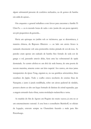 algum substancial presente de confeitos recheados, ou de gomos de bambu
em calda de açúcar...
Ora enquanto o general trabalhava com fervor para encontrar a família Ti
Chin-Fu — eu ia tecendo horas de seda e oiro (assim diz um poeta japonês)
aos pés pequeninos da generala...
Havia um quiosque no jardim sob os sicômoros, que se denominava, à
maneira chinesa, do Repouso Discreto: — ao lado um arroio fresco ia
cantando docemente sob uma pontezinha rústica pintada de cor-de-rosa. As
paredes eram apenas um cadeado de bambu fino forrado de seda cor de
ganga: o sol, passando através delas, fazia uma luz sobrenatural de opala
desmaiada. Ao centro afofava-se um divã de seda branca, de uma poesia de
nuvem matutina, atraente como um leito nupcial. Aos cantos, em ricas jarras
transparentes da época Yeng, erguiam-se, na sua gentileza aristocrática, lírios
escarlates do Japão. Todo o soalho estava recoberto de esteiras finas de
Nanquim; e junto à janela rendilhada, sobre um airoso pedestal de sândalo,
pousava aberto ao alto um leque formado de lâminas de cristal separadas, que
a aragem entrando fazia vibrar, numa modulação melancólica e terna.
As manhãs do fim de Agosto em Pequim são muito suaves; já erra no ar
um enternecimento outonal. A essa hora o conselheiro Meriskoff, os oficiais
da Legação, estavam sempre na Chancelaria fazendo a mala para São
Petersburgo.
 