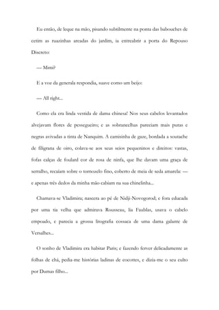 Eu então, de leque na mão, pisando subtilmente na ponta das babouches de
cetim as ruazinhas areadas do jardim, ia entreabrir a porta do Repouso
Discreto:
— Mimi?
E a voz da generala respondia, suave como um beijo:
— All right...
Como ela era linda vestida de dama chinesa! Nos seus cabelos levantados
alvejavam flores de pessegueiro; e as sobrancelhas pareciam mais puras e
negras avivadas a tinta de Nanquim. A camisinha de gaze, bordada a soutache
de filigrana de oiro, colava-se aos seus seios pequeninos e direitos: vastas,
fofas calças de foulard cor de rosa de ninfa, que lhe davam uma graça de
serralho, recaíam sobre o tornozelo fino, coberto de meia de seda amarela: —
e apenas três dedos da minha mão cabiam na sua chinelinha...
Chamava-se Vladimira; nascera ao pé de Nidji-Novogorod; e fora educada
por uma tia velha que admirava Rousseau, lia Faublas, usava o cabelo
empoado, e parecia a grossa litografia cossaca de uma dama galante de
Versalhes...
O sonho de Vladimira era habitar Paris; e fazendo ferver delicadamente as
folhas de chá, pedia-me histórias ladinas de cocottes, e dizia-me o seu culto
por Dumas filho...
 