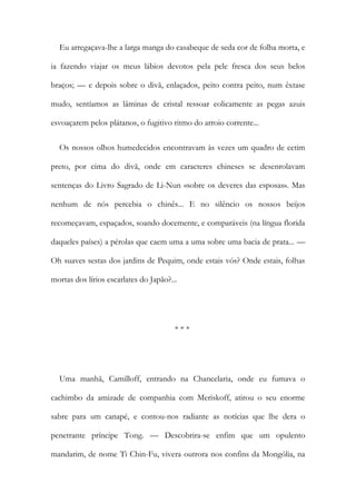 Eu arregaçava-lhe a larga manga do casabeque de seda cor de folha morta, e
ia fazendo viajar os meus lábios devotos pela pele fresca dos seus belos
braços; — e depois sobre o divã, enlaçados, peito contra peito, num êxtase
mudo, sentíamos as lâminas de cristal ressoar eolicamente as pegas azuis
esvoaçarem pelos plátanos, o fugitivo ritmo do arroio corrente...
Os nossos olhos humedecidos encontravam às vezes um quadro de cetim
preto, por cima do divã, onde em caracteres chineses se desenrolavam
sentenças do Livro Sagrado de Li-Nun «sobre os deveres das esposas». Mas
nenhum de nós percebia o chinês... E no silêncio os nossos beijos
recomeçavam, espaçados, soando docemente, e comparáveis (na língua florida
daqueles países) a pérolas que caem uma a uma sobre uma bacia de prata... —
Oh suaves sestas dos jardins de Pequim, onde estais vós? Onde estais, folhas
mortas dos lírios escarlates do Japão?...
* * *
Uma manhã, Camilloff, entrando na Chancelaria, onde eu fumava o
cachimbo da amizade de companhia com Meriskoff, atirou o seu enorme
sabre para um canapé, e contou-nos radiante as notícias que lhe dera o
penetrante príncipe Tong. — Descobrira-se enfim que um opulento
mandarim, de nome Ti Chin-Fu, vivera outrora nos confins da Mongólia, na
 
