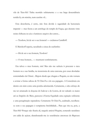 vila de Tien-Hó! Tinha morrido subitamente: e a sua larga descendência
residia lá, em miséria, num casebre vil...
Esta descoberta, é certo, não fora devida à sagacidade da burocracia
imperial — mas fizera-a um astrólogo do templo de Faqua, que durante vinte
noites folheara no céu o luminoso arquivo dos astros...
— Teodoro, há de ser o seu homem! — exclamou Camilloff.
E Meriskoff repetiu, sacudindo a cinza do cachimbo:
— Há de ser o seu homem, Teodoro!
— O meu homem... — murmurei sombriamente.
Era talvez o meu homem, sim! Mas não me seduzia ir procurar o meu
homem ou a sua família, na monotonia de uma caravana, por essas desoladas
extremidades da China!... Depois desde que chegara a Pequim, eu não tornara
a avistar a forma odiosa de Ti Chin-Fu e do seu papagaio. A Consciência era
dentro em mim como uma pomba adormecida. Certamente, o alto esforço de
me ter arrancado às doçuras do bulevar e do Loreto, de ter sulcado os mares
até ao Império do Meio, parecera à Eterna Equidade uma expiação suficiente
e uma peregrinação reparadora. Certamente Ti Chin-Fu, acalmado, recolhera-
se com o seu papagaio à sempiterna Imobilidade... Para que iria eu, pois, a
Tien-Hó? Porque não ficaria ali, naquele amável Pequim, comendo nenúfares
em calda de açúcar, abandonando-me às sonolências amorosas do Repouso
 
