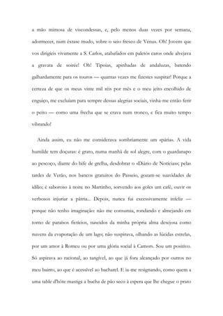 a mão mimosa de viscondessas, e, pelo menos duas vezes por semana,
adormecer, num êxtase mudo, sobre o seio fresco de Vénus. Oh! Jovens que
vos dirigíeis vivamente a S. Carlos, atabafados em paletós caros onde alvejava
a gravata de soirée! Oh! Tipoias, apinhadas de andaluzas, batendo
galhardamente para os touros — quantas vezes me fizestes suspirar! Porque a
certeza de que os meus vinte mil réis por mês e o meu jeito encolhido de
enguiço, me excluíam para sempre dessas alegrias sociais, vinha-me então ferir
o peito — como uma frecha que se crava num tronco, e fica muito tempo
vibrando!
Ainda assim, eu não me considerava sombriamente um «pária». A vida
humilde tem doçuras: é grato, numa manhã de sol alegre, com o guardanapo
ao pescoço, diante do bife de grelha, desdobrar o «Diário de Notícias»; pelas
tardes de Verão, nos bancos gratuitos do Passeio, gozam-se suavidades de
idílio; é saboroso à noite no Martinho, sorvendo aos goles um café, ouvir os
verbosos injuriar a pátria... Depois, nunca fui excessivamente infeliz —
porque não tenho imaginação: não me consumia, rondando e almejando em
torno de paraísos fictícios, nascidos da minha própria alma desejosa como
nuvens da evaporação de um lago; não suspirava, olhando as lúcidas estrelas,
por um amor à Romeu ou por uma glória social à Camors. Sou um positivo.
Só aspirava ao racional, ao tangível, ao que já fora alcançado por outros no
meu bairro, ao que é acessível ao bacharel. E ia-me resignando, como quem a
uma table d'hôte mastiga a bucha de pão seco à espera que lhe chegue o prato
 