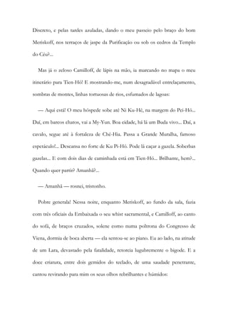Discreto, e pelas tardes azuladas, dando o meu passeio pelo braço do bom
Meriskoff, nos terraços de jaspe da Purificação ou sob os cedros da Templo
do Céu?...
Mas já o zeloso Camilloff, de lápis na mão, ia marcando no mapa o meu
itinerário para Tien-Hó! E mostrando-me, num desagradável entrelaçamento,
sombras de montes, linhas tortuosas de rios, esfumados de lagoas:
— Aqui está! O meu hóspede sobe até Ni Ku-Hé, na margem do Pei-Hó...
Daí, em barcos chatos, vai a My-Yun. Boa cidade, há lá um Buda vivo... Daí, a
cavalo, segue até à fortaleza de Ché-Hia. Passa a Grande Muralha, famoso
espetáculo!... Descansa no forte de Ku Pi-Hó. Pode lá caçar a gazela. Soberbas
gazelas... E com dois dias de caminhada está em Tien-Hó... Brilhante, hem?...
Quando quer partir? Amanhã?...
— Amanhã — rosnei, tristonho.
Pobre generala! Nessa noite, enquanto Meriskoff, ao fundo da sala, fazia
com três oficiais da Embaixada o seu whist sacramental, e Camilloff, ao canto
do sofá, de braços cruzados, solene como numa poltrona do Congresso de
Viena, dormia de boca aberta — ela sentou-se ao piano. Eu ao lado, na atitude
de um Lara, devastado pela fatalidade, retorcia lugubremente o bigode. E a
doce criatura, entre dois gemidos do teclado, de uma saudade penetrante,
cantou revirando para mim os seus olhos rebrilhantes e húmidos:
 