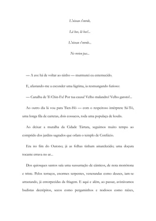 L'oiseau s'envole,
Là bas, là bas!...
L'oiseau s'envole...
Ne revien pas...
— A ave há de voltar ao ninho — murmurei eu enternecido.
E, afastando-me a esconder uma lágrima, ia resmungando furioso:
— Canalha de Ti Chin-Fu! Por tua causa! Velho malandro! Velho garoto!...
Ao outro dia lá vou para Tien-Hó — com o respeitoso intérprete Sá-Tó,
uma longa fila de carretas, dois cossacos, toda uma populaça de koulis.
Ao deixar a muralha da Cidade Tártara, seguimos muito tempo ao
comprido dos jardins sagrados que orlam o templo de Confúcio.
Era no fim do Outono; já as folhas tinham amarelecido; uma doçura
tocante errava no ar...
Dos quiosques santos saía uma sussurração de cânticos, de nota monótona
e triste. Pelos terraços, enormes serpentes, venerandas como deuses, iam-se
arrastando, já entorpecidas da friagem. E aqui e além, ao passar, avistávamos
budistas decrépitos, secos como pergaminhos e nodosos como raízes,
 