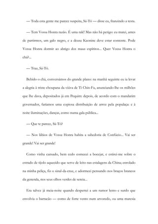 — Toda esta gente me parece suspeita, Sá-Tó — disse eu, franzindo a testa.
— Tem Vossa Honra razão. É uma ralé! Mas não há perigo: eu matei, antes
de partirmos, um galo negro, e a deusa Kaonine deve estar contente. Pode
Vossa Honra dormir ao abrigo dos maus espíritos... Quer Vossa Honra o
chá?...
— Traz, Sá-Tó.
Bebido o chá, conversámos do grande plano: na manhã seguinte eu ia levar
a alegria à triste choupana da viúva de Ti Chin-Fu, anunciando-lhe os milhões
que lhe dava, depositados já em Pequim: depois, de acordo com o mandarim
governador, faríamos uma copiosa distribuição de arroz pela populaça: e à
noite iluminações, danças, como numa gala pública...
— Que te parece, Sá-Tó?
— Nos lábios de Vossa Honra habita a sabedoria de Confúcio... Vai ser
grande! Vai ser grande!
Como vinha cansado, bem cedo comecei a bocejar, e estirei-me sobre o
estrado de tijolo aquecido que serve de leito nas estalagens da China; enrolado
na minha peliça, fiz o sinal-da-cruz, e adormeci pensando nos braços brancos
da generala, nos seus olhos verdes de sereia...
Era talvez já meia-noite quando despertei a um rumor lento e surdo que
envolvia o barracão — como de forte vento num arvoredo, ou uma maresia
 