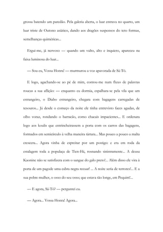 grossa batendo um paredão. Pela galeria aberta, o luar entrava no quarto, um
luar triste de Outono asiático, dando aos dragões suspensos do teto formas,
semelhanças quiméricas...
Ergui-me, já nervoso — quando um vulto, alto e inquieto, apareceu na
faixa luminosa do luar...
— Sou eu, Vossa Honra! — murmurou a voz apavorada de Sá-Tó.
E logo, agachando-se ao pé de mim, contou-me num fluxo de palavras
roucas a sua aflição: — enquanto eu dormia, espalhara-se pela vila que um
estrangeiro, o Diabo estrangeiro, chegara com bagagens carregadas de
tesouros... Já desde o começo da noite ele tinha entrevisto faces agudas, de
olho voraz, rondando o barracão, como chacais impacientes... E ordenara
logo aos koulis que entrincheirassem a porta com os carros das bagagens,
formados em semicírculo à velha maneira tártara... Mas pouco a pouco a malta
crescera... Agora vinha de espreitar por um postigo: e era em roda da
estalagem toda a populaça de Tien-Há, rosnando sinistramente... A deusa
Kaonine não se satisfizera com o sangue do galo preto!... Além disso ele vira à
porta de um pagode uma cabra negra recuar! ... A noite seria de terrores!... E a
sua pobre mulher, o osso do seu osso; que estava tão longe, em Pequim!...
— E agora, Sá-Tó? — perguntei eu.
— Agora... Vossa Honra! Agora...
 