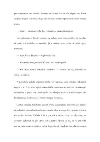 por momentos um tumulto furioso ao chover dos metais; depois um lento
suspiro de gula satisfeita; e logo um silêncio, numa suspensão de quem espera
mais...
— Mais! — murmurava Sá-Tó, voltando-se para mim ansioso.
Eu, indignado, lá lhe dava outros cartuchos, mais rolos, molhos de moedas
de meio real enfiadas em cordéis... Já a maleta estava vazia. A turba rugia,
insaciada.
— Mais, Vossa Honra! — suplicou Sá-Tó.
— Não tenho mais, criatura! O resto está em Pequim!
— Oh Buda santo! Perdidos! Perdidos! — clamou Sá-Tó, abatendo-se
sobre os joelhos.
A populaça, calada, esperava ainda. De repente, uma ululação selvagem
rasgou o ar. E eu senti aquela massa ávida arremessar-se sobre as carretas que
defendiam a porta em semicírculo: ao choque todo o madeiramento da
Estalagem da Consolação Terrestre rangeu e oscilou...
Corri à varanda. Em baixo era um tropel desesperado em torno dos carros
derrubados: os machados reluziam caindo sobre a tampa dos caixotes: o coiro
das malas abria-se fendido à faca por mãos inumeráveis: no alpendre, os
cossacos debatiam-se, aos urros, sob o cutelo. Apesar da lua, eu via em roda
do barracão errarem tochas, numa dispersão de fagulhas: um alarido rouco
 