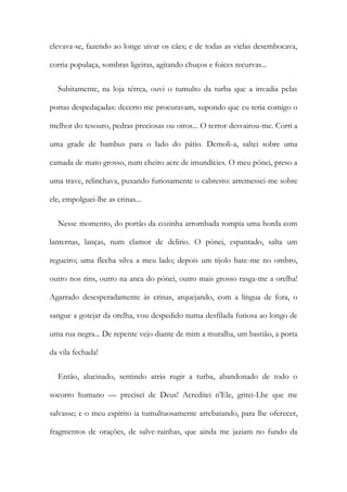 elevava-se, fazendo ao longe uivar os cães; e de todas as vielas desembocava,
corria populaça, sombras ligeiras, agitando chuços e foices recurvas...
Subitamente, na loja térrea, ouvi o tumulto da turba que a invadia pelas
portas despedaçadas: decerto me procuravam, supondo que eu teria comigo o
melhor do tesouro, pedras preciosas ou oiros... O terror desvairou-me. Corri a
uma grade de bambus para o lado do pátio. Demoli-a, saltei sobre uma
camada de mato grosso, num cheiro acre de imundícies. O meu pónei, preso a
uma trave, relinchava, puxando furiosamente o cabresto: arremessei-me sobre
ele, empolguei-lhe as crinas...
Nesse momento, do portão da cozinha arrombada rompia uma horda com
lanternas, lanças, num clamor de delírio. O pónei, espantado, salta um
regueiro; uma flecha silva a meu lado; depois um tijolo bate-me no ombro,
outro nos rins, outro na anca do pónei, outro mais grosso rasga-me a orelha!
Agarrado desesperadamente às crinas, arquejando, com a língua de fora, o
sangue a gotejar da orelha, vou despedido numa desfilada furiosa ao longo de
uma rua negra... De repente vejo diante de mim a muralha, um bastião, a porta
da vila fechada!
Então, alucinado, sentindo atrás rugir a turba, abandonado de todo o
socorro humano — precisei de Deus! Acreditei n'Ele, gritei-Lhe que me
salvasse; e o meu espírito ia tumultuosamente arrebatando, para lhe oferecer,
fragmentos de orações, de salve-rainhas, que ainda me jaziam no fundo da
 