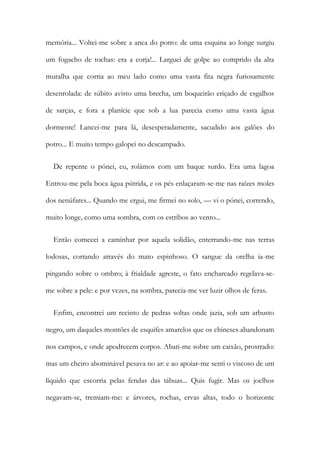 memória... Voltei-me sobre a anca do potro: de uma esquina ao longe surgiu
um fogacho de tochas: era a corja!... Larguei de golpe ao comprido da alta
muralha que corria ao meu lado como uma vasta fita negra furiosamente
desenrolada: de súbito avisto uma brecha, um boqueirão eriçado de esgalhos
de sarças, e fora a planície que sob a lua parecia como uma vasta água
dormente! Lancei-me para lá, desesperadamente, sacudido aos galões do
potro... E muito tempo galopei no descampado.
De repente o pónei, eu, rolámos com um baque surdo. Era uma lagoa
Entrou-me pela boca água pútrida, e os pés enlaçaram-se-me nas raízes moles
dos nenúfares... Quando me ergui, me firmei no solo, — vi o pónei, correndo,
muito longe, como uma sombra, com os estribos ao vento...
Então comecei a caminhar por aquela solidão, enterrando-me nas terras
lodosas, cortando através do mato espinhoso. O sangue da orelha ia-me
pingando sobre o ombro; à frialdade agreste, o fato encharcado regelava-se-
me sobre a pele: e por vezes, na sombra, parecia-me ver luzir olhos de feras.
Enfim, encontrei um recinto de pedras soltas onde jazia, sob um arbusto
negro, um daqueles montões de esquifes amarelos que os chineses abandonam
nos campos, e onde apodrecem corpos. Abati-me sobre um caixão, prostrado:
mas um cheiro abominável pesava no ar: e ao apoiar-me senti o viscoso de um
líquido que escorria pelas fendas das tábuas... Quis fugir. Mas os joelhos
negavam-se, tremiam-me: e árvores, rochas, ervas altas, todo o horizonte
 