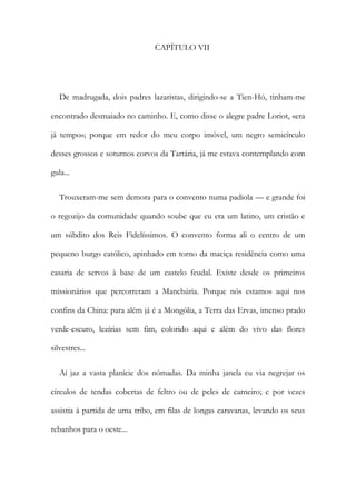 CAPÍTULO VII
De madrugada, dois padres lazaristas, dirigindo-se a Tien-Hó, tinham-me
encontrado desmaiado no caminho. E, como disse o alegre padre Loriot, «era
já tempo»; porque em redor do meu corpo imóvel, um negro semicírculo
desses grossos e soturnos corvos da Tartária, já me estava contemplando com
gula...
Trouxeram-me sem demora para o convento numa padiola — e grande foi
o regozijo da comunidade quando soube que eu era um latino, um cristão e
um súbdito dos Reis Fidelíssimos. O convento forma ali o centro de um
pequeno burgo católico, apinhado em torno da maciça residência como uma
casaria de servos à base de um castelo feudal. Existe desde os primeiros
missionários que percorreram a Manchúria. Porque nós estamos aqui nos
confins da China: para além já é a Mongólia, a Terra das Ervas, imenso prado
verde-escuro, lezírias sem fim, colorido aqui e além do vivo das flores
silvestres...
Aí jaz a vasta planície dos nómadas. Da minha janela eu via negrejar os
círculos de tendas cobertas de feltro ou de peles de carneiro; e por vezes
assistia à partida de uma tribo, em filas de longas caravanas, levando os seus
rebanhos para o oeste...
 