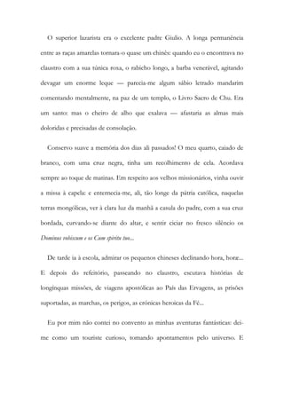 O superior lazarista era o excelente padre Giulio. A longa permanência
entre as raças amarelas tornara-o quase um chinês: quando eu o encontrava no
claustro com a sua túnica roxa, o rabicho longo, a barba venerável, agitando
devagar um enorme leque — parecia-me algum sábio letrado mandarim
comentando mentalmente, na paz de um templo, o Livro Sacro de Chu. Era
um santo: mas o cheiro de alho que exalava — afastaria as almas mais
doloridas e precisadas de consolação.
Conservo suave a memória dos dias ali passados! O meu quarto, caiado de
branco, com uma cruz negra, tinha um recolhimento de cela. Acordava
sempre ao toque de matinas. Em respeito aos velhos missionários, vinha ouvir
a missa à capela: e enternecia-me, ali, tão longe da pátria católica, naquelas
terras mongólicas, ver à clara luz da manhã a casula do padre, com a sua cruz
bordada, curvando-se diante do altar, e sentir ciciar no fresco silêncio os
Dominus vobiscum e os Cum spiritu tuo...
De tarde ia à escola, admirar os pequenos chineses declinando hora, horæ...
E depois do refeitório, passeando no claustro, escutava histórias de
longínquas missões, de viagens apostólicas ao País das Ervagens, as prisões
suportadas, as marchas, os perigos, as crónicas heroicas da Fé...
Eu por mim não contei no convento as minhas aventuras fantásticas: dei-
me como um touriste curioso, tomando apontamentos pelo universo. E
 